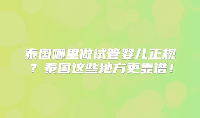 泰国哪里做试管婴儿正规？泰国这些地方更靠谱！