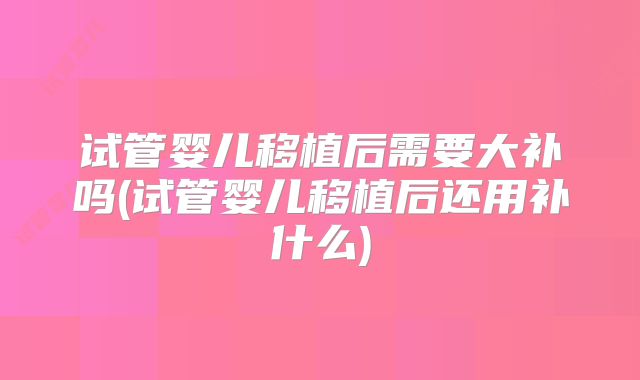 试管婴儿移植后需要大补吗(试管婴儿移植后还用补什么)