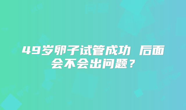 49岁卵子试管成功 后面会不会出问题？