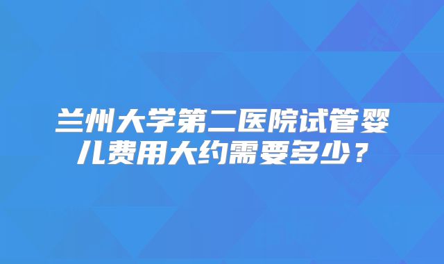 兰州大学第二医院试管婴儿费用大约需要多少?