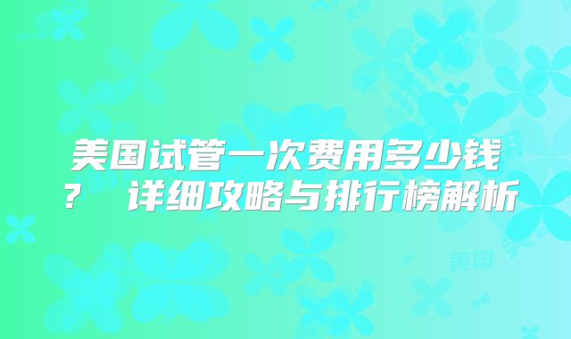 美国试管一次费用多少钱? 详细攻略与排行榜解析