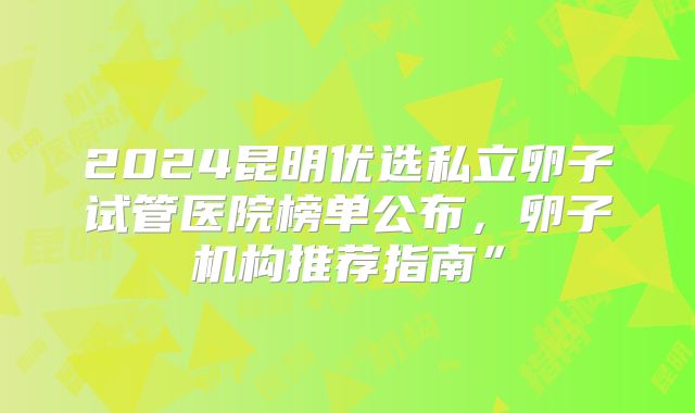 2024昆明优选私立卵子试管医院榜单公布，卵子机构推荐指南”