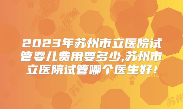 2023年苏州市立医院试管婴儿费用要多少,苏州市立医院试管哪个医生好！