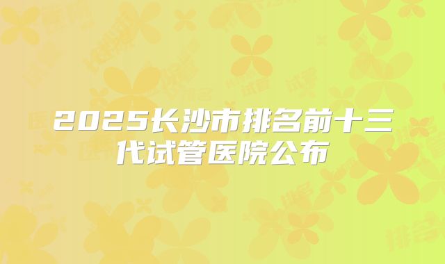 2025长沙市排名前十三代试管医院公布