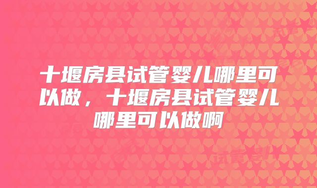 十堰房县试管婴儿哪里可以做，十堰房县试管婴儿哪里可以做啊