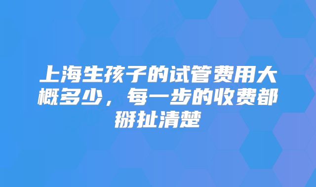 上海生孩子的试管费用大概多少,每一步的收费都掰扯清楚