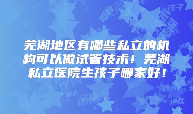 芜湖地区有哪些私立的机构可以做试管技术！芜湖私立医院生孩子哪家好！