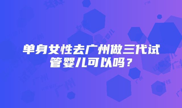 单身女性去广州做三代试管婴儿可以吗？