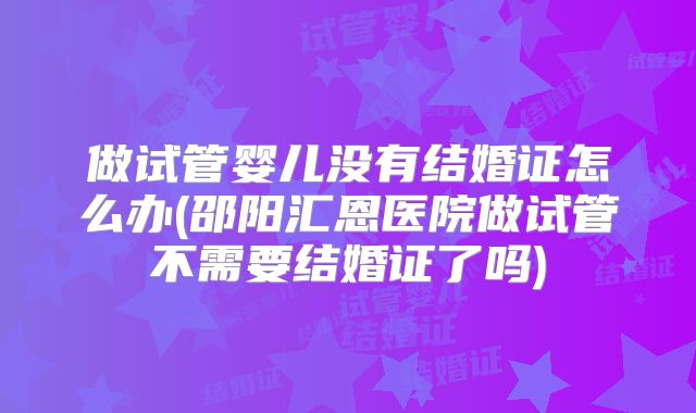 做试管婴儿没有结婚证怎么办(邵阳汇恩医院做试管不需要结婚证了吗)