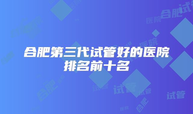 合肥第三代试管好的医院排名前十名