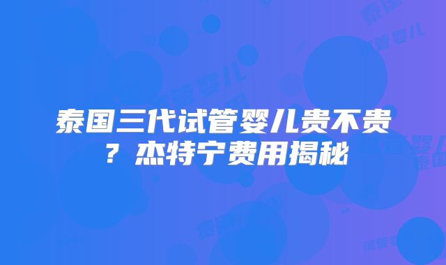 泰国三代试管婴儿贵不贵?杰特宁费用揭秘
