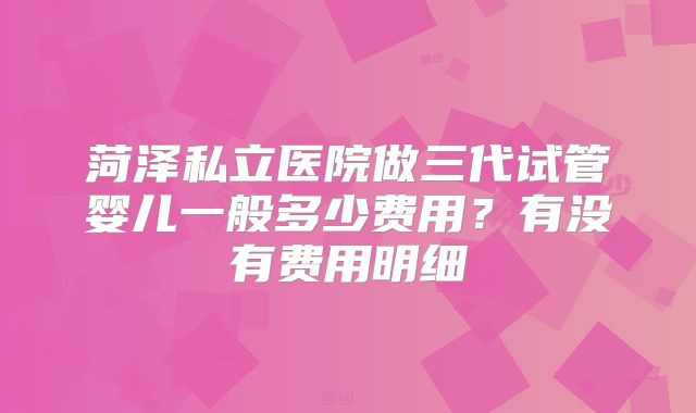菏泽私立医院做三代试管婴儿一般多少费用？有没有费用明细