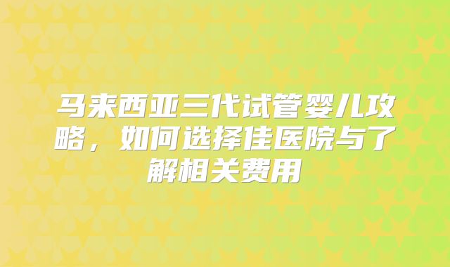 马来西亚三代试管婴儿攻略，如何选择佳医院与了解相关费用