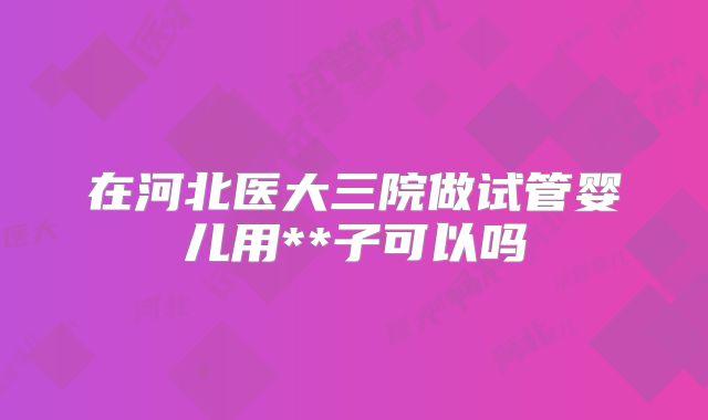 在河北医大三院做试管婴儿用**子可以吗