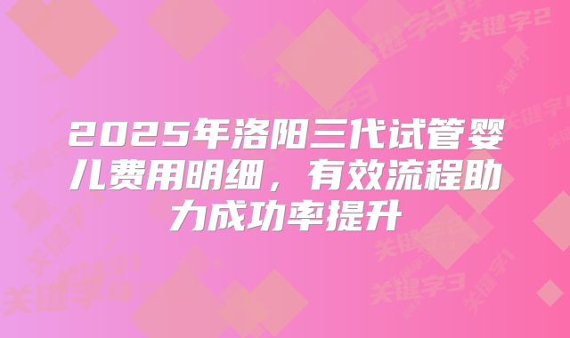 2025年洛阳三代试管婴儿费用明细，有效流程助力成功率提升