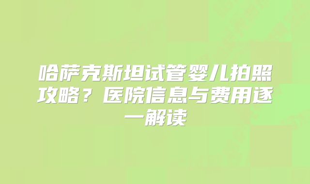 哈萨克斯坦试管婴儿拍照攻略？医院信息与费用逐一解读