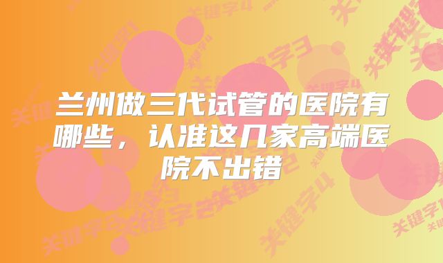 兰州做三代试管的医院有哪些,认准这几家高端医院不出错