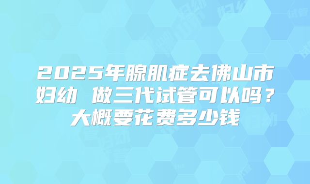 2025年腺肌症去佛山市妇幼 做三代试管可以吗？大概要花费多少钱