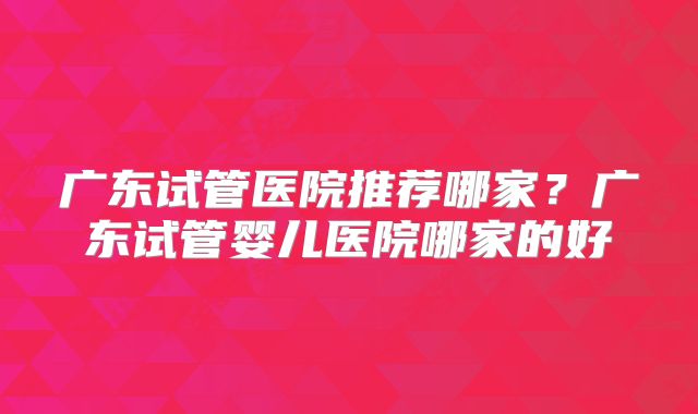 广东试管医院推荐哪家?广东试管婴儿医院哪家的好