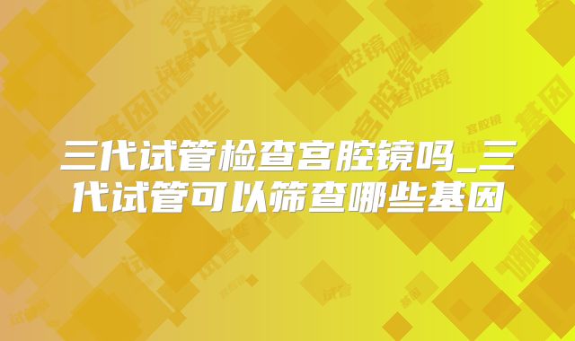 三代试管检查宫腔镜吗_三代试管可以筛查哪些基因
