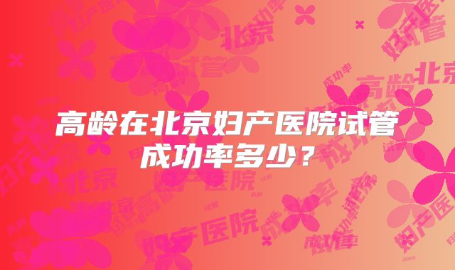 高龄在北京妇产医院试管成功率多少？