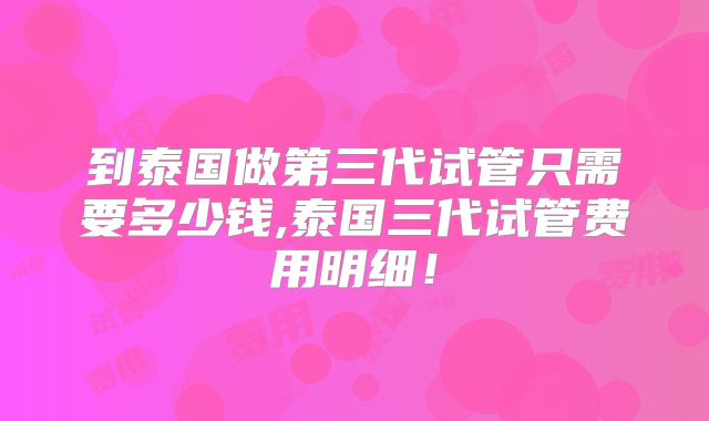 到泰国做第三代试管只需要多少钱,泰国三代试管费用明细！