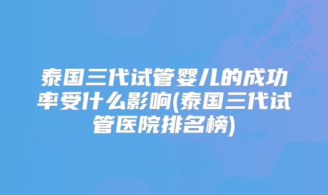 泰国三代试管婴儿的成功率受什么影响(泰国三代试管医院排名榜)