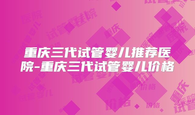 重庆三代试管婴儿推荐医院-重庆三代试管婴儿价格