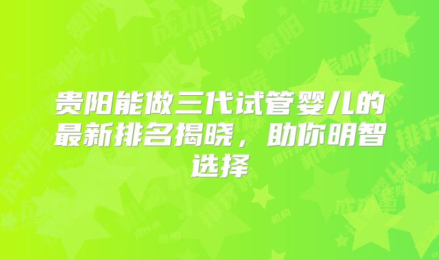 贵阳能做三代试管婴儿的最新排名揭晓，助你明智选择