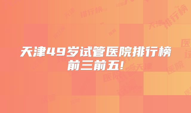 天津49岁试管医院排行榜前三前五!