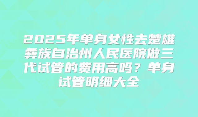 2025年单身女性去楚雄彝族自治州人民医院做三代试管的费用高吗？单身试管明细大全