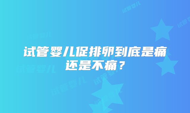 试管婴儿促排卵到底是痛还是不痛？