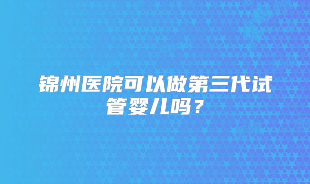 锦州医院可以做第三代试管婴儿吗？