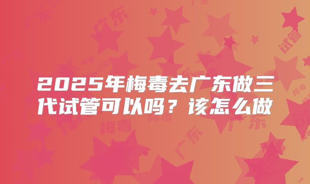 2025年梅毒去广东做三代试管可以吗?该怎么做