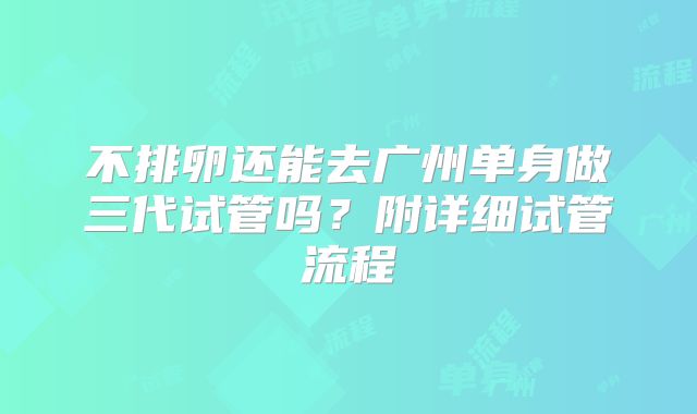 不排卵还能去广州单身做三代试管吗?附详细试管流程