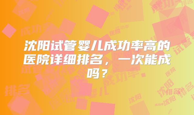 沈阳试管婴儿成功率高的医院详细排名，一次能成吗？
