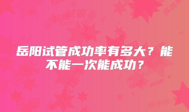 岳阳试管成功率有多大？能不能一次能成功？