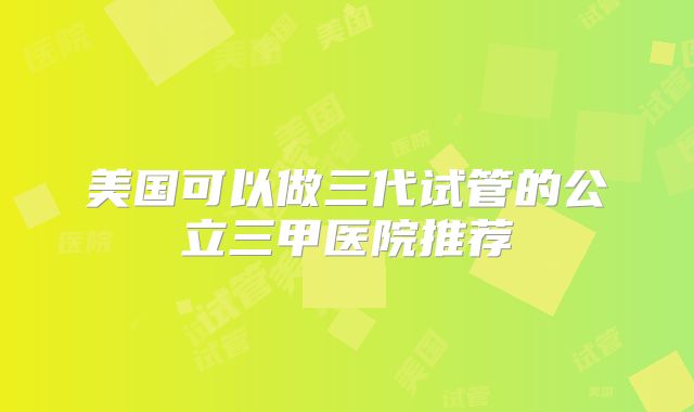 美国可以做三代试管的公立三甲医院推荐