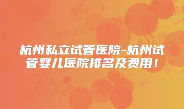 杭州私立试管医院-杭州试管婴儿医院排名及费用！
