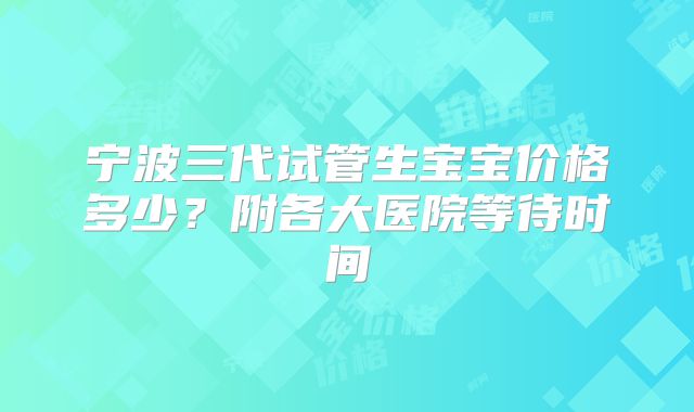 宁波三代试管生宝宝价格多少？附各大医院等待时间