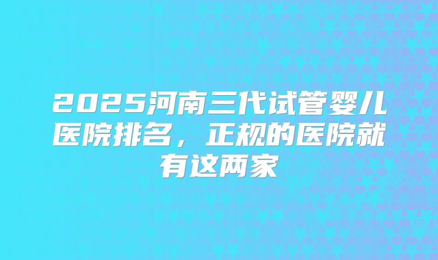 2025河南三代试管婴儿医院排名,正规的医院就有这两家