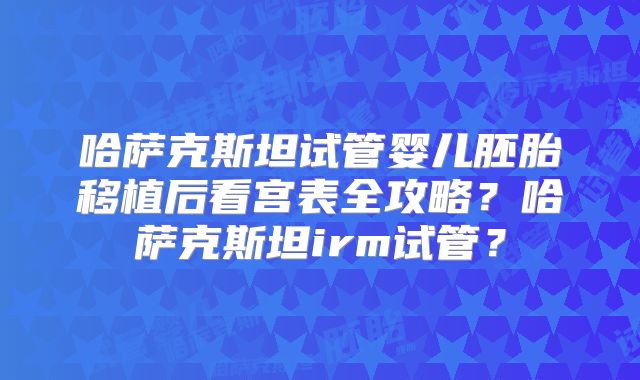 哈萨克斯坦试管婴儿胚胎移植后看宫表全攻略？哈萨克斯坦irm试管？