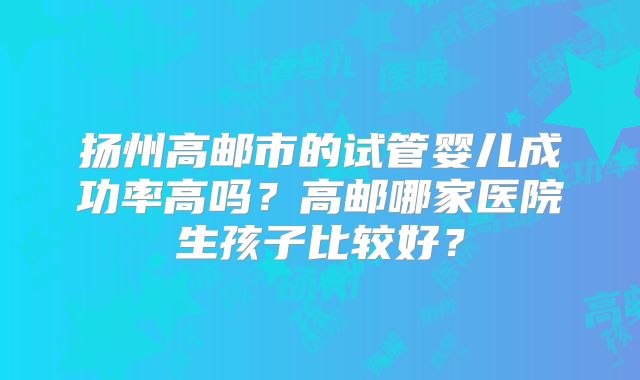 扬州高邮市的试管婴儿成功率高吗？高邮哪家医院生孩子比较好？