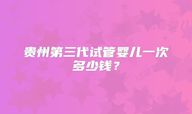 贵州第三代试管婴儿一次多少钱？