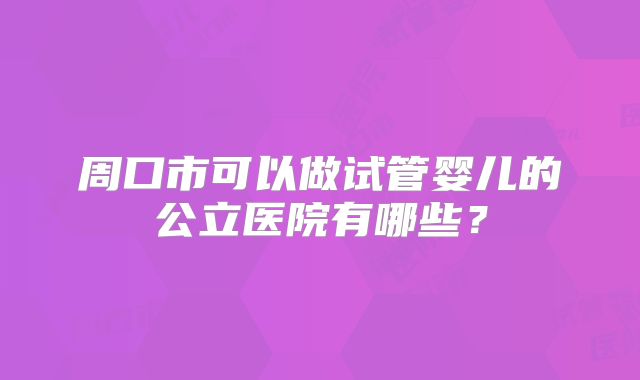 周口市可以做试管婴儿的公立医院有哪些?