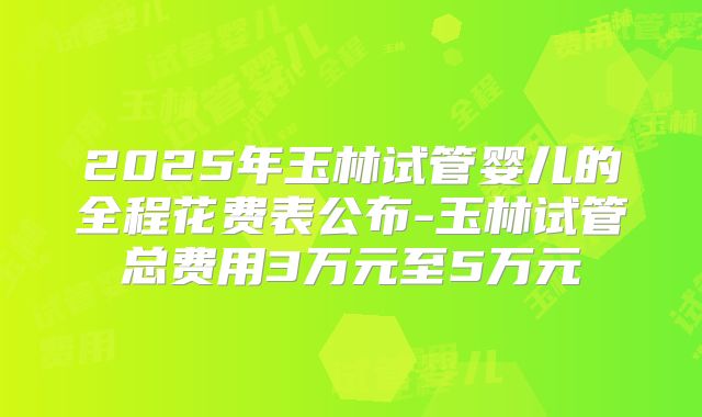 2025年玉林试管婴儿的全程花费表公布-玉林试管总费用3万元至5万元