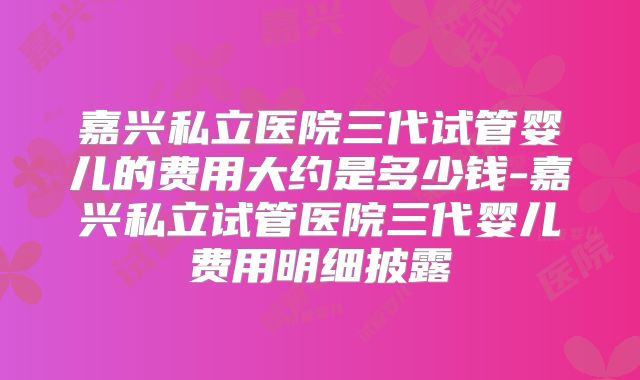嘉兴私立医院三代试管婴儿的费用大约是多少钱-嘉兴私立试管医院三代婴儿费用明细披露