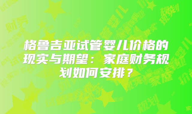 格鲁吉亚试管婴儿价格的现实与期望：家庭财务规划如何安排？