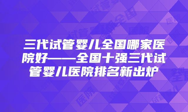 三代试管婴儿全国哪家医院好——全国十强三代试管婴儿医院排名新出炉