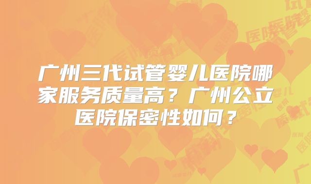 广州三代试管婴儿医院哪家服务质量高?广州公立医院保密性如何?